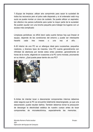 7.-Equipo de limpieza: utilizar aire comprimido para sacar la suciedad de
todos los recovecos pero el polvo sale disparado y si el ordenador está muy
sucio se puede montar un cisco de cuidado. Se puede utilizar un aspirador,
tan efectivo me parece suficiente para quitar la mayor parte de la suciedad.
Se pueden ayudar con una brocha pequeña para trabajar los lugares con un
acceso más complicado


Limpiezas periódicas: es difícil decir cada cuanto tiempo hay que limpiar el
equipo, depende de las condiciones del entorno y puede ser interesante
hacerlo    cada     tres     meses       o    una     vez    al    año.


8.-El interior de una PC es un albergue ideal para cucarachas, pequeños
roedores, y diversos tipos de insectos. Una PC cuenta generalmente con
infinidad de aberturas por donde estos entes penetran, generalmente en
horas de la noche, eligiendo en ocasiones a la PC como morada, procreando
en su interior. ¿Qué puede pasar dentro de una PC?




9.-Antes de intentar tocar o desconectar componentes internos debemos
estar seguros que la PC se encuentre totalmente desenergizada, ya que una
desconexión; puede resultar dañina. También debemos tomar la precaución
de descargar la electricidad estática de nuestro cuerpo antes de tocar
componentes de microelectrónica, especialmente las memorias.




Morales Romero Paola Jocelyn                                        Grupo:
203
Operación del Equipo de Computo
 