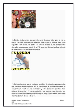 10.-Existen instrumentos que permiten una descarga total, pero si no se
cuenta con tales instrumentos debemos hacer contacto durante unos cinco
segundos con todos los dedos de ambas manos a los componentes
desnudos conectados al chasis de la PC, como por ejemplo tornillos. Además
de esta precaución, nunca deben tocarse




11.-Es importante ver que el ventilador este libre de etiquetas, pelusas o algo
que obstaculice la entrada de aire al procesador, al lado del ventilador se
encuentra un switch con los números 0 y 1 los cuales representan: 0 sin
entrada de energía y 1 con entrada libre de energía; cuando estés por
conectar o desconectar tu equipo de cómputo asegúrate que este presionado
el switch del lado donde este el 0.

Morales Romero Paola Jocelyn                                          Grupo:
203
Operación del Equipo de Computo
 