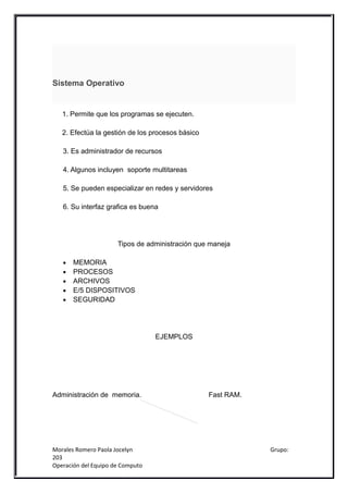 Sistema Operativo


   1. Permite que los programas se ejecuten.

   2. Efectúa la gestión de los procesos básico

   3. Es administrador de recursos

   4. Algunos incluyen soporte multitareas

   5. Se pueden especializar en redes y servidores

   6. Su interfaz grafica es buena




                      Tipos de administración que maneja

   •   MEMORIA
   •   PROCESOS
   •   ARCHIVOS
   •   E/5 DISPOSITIVOS
   •   SEGURIDAD




                                  EJEMPLOS




Administración de memoria.                        Fast RAM.




Morales Romero Paola Jocelyn                                  Grupo:
203
Operación del Equipo de Computo
 
