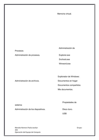 Memoria virtual.




                                       Administración de
Procesos:

Administración de procesos.            Explorer.exe

                                       Svchost.exe

                                       Winword.exe




                                      Explorador de Windows:

Administración de archivos.           Documentos en hogar

                                      Documentos compartidos

                                      Mis documentos.




                                           Propiedades de
sistema:

Administración de los dispositivos.        Disco duro.

                                           USB




Morales Romero Paola Jocelyn                                Grupo:
203
Operación del Equipo de Computo
 