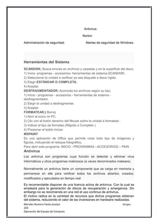 Antivirus:

                                        Norton

Administración de seguridad.              Alertas de seguridad de Windows.




Herramientas del Sistema
SCANDISK; Busca errores en archivos y carpetas y en la superficie del disco.
1) Inicio- programas - accesorios- herramientas de sistema-SCANDISK.
2) Seleccionar la unidad a verificar ya sea disquete o disco rígido.
3) Elegir ESTÁNDAR O COMPLETA.
4) Aceptar.
DESFRAGMENTADOR; Acomoda los archivos según su tipo.
1) Inicio - programas - accesorios - herramientas de sistema -
desfragmentador.
2) Elegir la unidad a desfragmentar.
3) Aceptar.
FORMATEAR;( Borra)
1) Abrir el icono mi PC.
2) Clic con el botón derecho del Mouse sobre la unidad a formatear .
3) Indicar el tipo de formateo (Rápido o Completo )
4) Presionar el botón Iniciar.
MSPAINT
Es una aplicación de Office que permite crear todo tipo de imágenes y
figuras, incluyendo el retoque fotográfico.
Para abrir este programa: INICIO - PROGRAMAS - ACCESORIOS – PAIN
Antivirus
Los antivirus son programas cuya función es detectar y eliminar virus
informáticos y otros programas maliciosos (a veces denominados malware).

Normalmente un antivirus tiene un componente que se carga en memoria y
permanece en ella para verificar todos los archivos abiertos, creados,
modificados y ejecutados en tiempo real
Es recomendable disponer de una licencia activa de antivirus. Con la cual se
empleará para la generación de discos de recuperación y emergencia. Sin
embargo no se recomienda en una red el uso continuo de antivirus.
El motivo radica en la cantidad de recursos que dichos programas obtienen
del sistema, reduciendo el valor de las inversiones en hardware realizadas.
Morales Romero Paola Jocelyn                                        Grupo:
203
Operación del Equipo de Computo
 