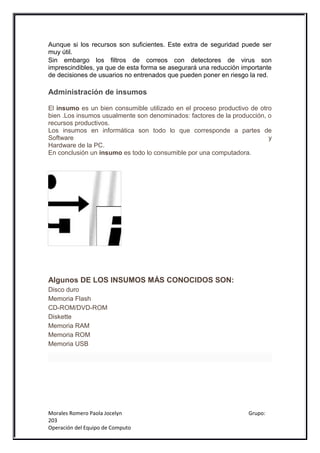 Aunque si los recursos son suficientes. Este extra de seguridad puede ser
muy útil.
Sin embargo los filtros de correos con detectores de virus son
imprescindibles, ya que de esta forma se asegurará una reducción importante
de decisiones de usuarios no entrenados que pueden poner en riesgo la red.

Administración de insumos

El insumo es un bien consumible utilizado en el proceso productivo de otro
bien .Los insumos usualmente son denominados: factores de la producción, o
recursos productivos.
Los insumos en informática son todo lo que corresponde a partes de
Software                                                                 y
Hardware de la PC.
En conclusión un insumo es todo lo consumible por una computadora.




Algunos DE LOS INSUMOS MÁS CONOCIDOS SON:
Disco duro
Memoria Flash
CD-ROM/DVD-ROM
Diskette
Memoria RAM
Memoria ROM
Memoria USB




Morales Romero Paola Jocelyn                                       Grupo:
203
Operación del Equipo de Computo
 