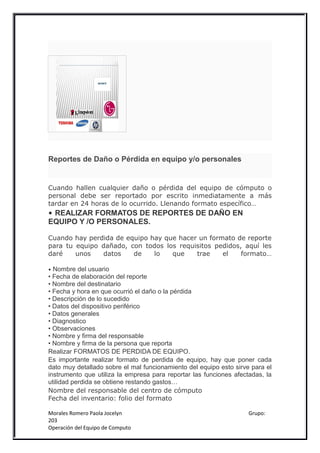 Reportes de Daño o Pérdida en equipo y/o personales


Cuando hallen cualquier daño o pérdida del equipo de cómputo o
personal debe ser reportado por escrito inmediatamente a más
tardar en 24 horas de lo ocurrido. Llenando formato específico…
• REALIZAR FORMATOS DE REPORTES DE DAÑO EN
EQUIPO Y /O PERSONALES.

Cuando hay perdida de equipo hay que hacer un formato de reporte
para tu equipo dañado, con todos los requisitos pedidos, aquí les
daré    unos   datos    de    lo   que    trae    el    formato…

• Nombre del usuario
• Fecha de elaboración del reporte
• Nombre del destinatario
• Fecha y hora en que ocurrió el daño o la pérdida
• Descripción de lo sucedido
• Datos del dispositivo periférico
• Datos generales
• Diagnostico
• Observaciones
• Nombre y firma del responsable
• Nombre y firma de la persona que reporta
Realizar FORMATOS DE PERDIDA DE EQUIPO.
Es importante realizar formato de perdida de equipo, hay que poner cada
dato muy detallado sobre el mal funcionamiento del equipo esto sirve para el
instrumento que utiliza la empresa para reportar las funciones afectadas, la
utilidad perdida se obtiene restando gastos…
Nombre del responsable del centro de cómputo
Fecha del inventario: folio del formato

Morales Romero Paola Jocelyn                                        Grupo:
203
Operación del Equipo de Computo
 