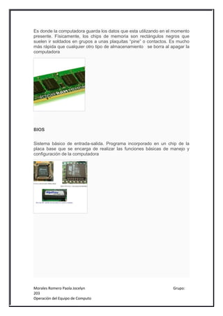 Es donde la computadora guarda los datos que esta utilizando en el momento
presente. Físicamente, los chips de memoria son rectángulos negros que
suelen ir soldados en grupos a unas plaquitas “pine” o contactos. Es mucho
más rápida que cualquier otro tipo de almacenamiento se borra al apagar la
computadora




BIOS


Sistema básico de entrada-salida. Programa incorporado en un chip de la
placa base que se encarga de realizar las funciones básicas de manejo y
configuración de la computadora




Morales Romero Paola Jocelyn                                      Grupo:
203
Operación del Equipo de Computo
 