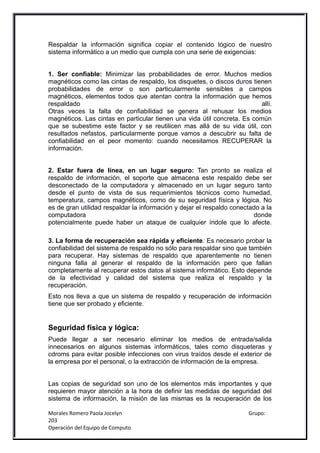 Respaldar la información significa copiar el contenido lógico de nuestro
sistema informático a un medio que cumpla con una serie de exigencias:


1. Ser confiable: Minimizar las probabilidades de error. Muchos medios
magnéticos como las cintas de respaldo, los disquetes, o discos duros tienen
probabilidades de error o son particularmente sensibles a campos
magnéticos, elementos todos que atentan contra la información que hemos
respaldado                                                                allí.
Otras veces la falta de confiabilidad se genera al rehusar los medios
magnéticos. Las cintas en particular tienen una vida útil concreta. Es común
que se subestime este factor y se reutilicen mas allá de su vida útil, con
resultados nefastos, particularmente porque vamos a descubrir su falta de
confiabilidad en el peor momento: cuando necesitamos RECUPERAR la
información.


2. Estar fuera de línea, en un lugar seguro: Tan pronto se realiza el
respaldo de información, el soporte que almacena este respaldo debe ser
desconectado de la computadora y almacenado en un lugar seguro tanto
desde el punto de vista de sus requerimientos técnicos como humedad,
temperatura, campos magnéticos, como de su seguridad física y lógica. No
es de gran utilidad respaldar la información y dejar el respaldo conectado a la
computadora                                                             donde
potencialmente puede haber un ataque de cualquier índole que lo afecte.

3. La forma de recuperación sea rápida y eficiente: Es necesario probar la
confiabilidad del sistema de respaldo no sólo para respaldar sino que también
para recuperar. Hay sistemas de respaldo que aparentemente no tienen
ninguna falla al generar el respaldo de la información pero que fallan
completamente al recuperar estos datos al sistema informático. Esto depende
de la efectividad y calidad del sistema que realiza el respaldo y la
recuperación.
Esto nos lleva a que un sistema de respaldo y recuperación de información
tiene que ser probado y eficiente.


Seguridad física y lógica:
Puede llegar a ser necesario eliminar los medios de entrada/salida
innecesarios en algunos sistemas informáticos, tales como disqueteras y
cdroms para evitar posible infecciones con virus traídos desde el exterior de
la empresa por el personal, o la extracción de información de la empresa.


Las copias de seguridad son uno de los elementos más importantes y que
requieren mayor atención a la hora de definir las medidas de seguridad del
sistema de información, la misión de las mismas es la recuperación de los

Morales Romero Paola Jocelyn                                          Grupo:
203
Operación del Equipo de Computo
 