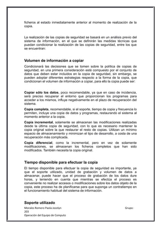 ficheros al estado inmediatamente anterior al momento de realización de la
copia.


La realización de las copias de seguridad se basará en un análisis previo del
sistema de información, en el que se definirán las medidas técnicas que
puedan condicionar la realización de las copias de seguridad, entre los que
se encuentran:


Volumen de información a copiar
Condicionará las decisiones que se tomen sobre la política de copias de
seguridad, en una primera consideración está compuesto por el conjunto de
datos que deben estar incluidos en la copia de seguridad, sin embargo, se
pueden adoptar diferentes estrategias respecto a la forma de la copia, que
condicionan el volumen de información a copiar, para ello la copia puede ser:


Copiar sólo los datos, poco recomendable, ya que en caso de incidencia,
será preciso recuperar el entorno que proporcionan los programas para
acceder a los mismos, influye negativamente en el plazo de recuperación del
sistema.
Copia completa, recomendable, si el soporte, tiempo de copia y frecuencia lo
permiten, incluye una copia de datos y programas, restaurando el sistema al
momento anterior a la copia.
Copia incremental, solamente se almacenan las modificaciones realizadas
desde la última copia de seguridad, con lo que es necesario mantener la
copia original sobre la que restaurar el resto de copias. Utilizan un mínimo
espacio de almacenamiento y minimizan el tipo de desarrollo, a costa de una
recuperación más complicada.
Copia diferencial, como la incremental, pero en vez de solamente
modificaciones, se almacenan los ficheros completos que han sido
modificados. También necesita la copia original.


Tiempo disponible para efectuar la copia
El tiempo disponible para efectuar la copia de seguridad es importante, ya
que el soporte utilizado, unidad de grabación y volumen de datos a
almacenar, puede hacer que el proceso de grabación de los datos dure
horas, y teniendo en cuenta que mientras se efectúa el proceso es
conveniente no realizar accesos o modificaciones sobre los datos objeto de la
copia, este proceso ha de planificarse para que suponga un contratiempo en
el funcionamiento habitual del sistema de información.


Soporte utilizado
Morales Romero Paola Jocelyn                                         Grupo:
203
Operación del Equipo de Computo
 
