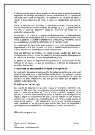 Es la primera decisión a tomar cuando se planea una estrategia de copia de
seguridad, sin embargo esta decisión estará condicionada por un conjunto de
variables, tales como la frecuencia de realización, el volumen de datos a
copiar, la disponibilidad de la copia, el tiempo de recuperación del sistema,
etc.
Entre los soportes más habituales, podemos destacar las cintas magnéticas,
discos compactos (como las unidades de Iomega Zip y Jazz), grabadoras de
CD-ROM o cualquier dispositivo capaz de almacenar los datos que se
pretenden salvaguardar.
La estimación del coste de un soporte de almacenamiento para las copias de
seguridad no se basa simplemente en el precio de las unidades de cinta o de
disco, el coste de la unidad de grabación es también muy importante, ya que
puede establecer importantes diferencias en la inversión inicial.
La unidad será fija o extraíble, es otra decisión importante, ya que la copia de
seguridad se puede realizar sobre otro disco duro del sistema de información,
o bien, mediante los elementos descritos anteriormente.
Una vez definidas las medidas de índole técnica, quedan por definir las
medidas organizativas, ya que de nada sirve el mejor soporte si las copias no
se realizan de acuerdo a un plan de copias de seguridad.
La política de copias de seguridad debe garantizar la reconstrucción de los
ficheros en el estado en que se encontraban al tiempo de producirse la
pérdida o destrucción.
Frecuencia de realización de copias de seguridad
La realización de copias de seguridad ha de realizarse diariamente, éste es el
principio que debe regir la planificación de las copias, sin embargo, existen
condicionantes, tales como la frecuencia de actualización de los datos, el
volumen de datos modificados, etc, que pueden hacer que las copias se
realicen cada más tiempo.
Planificación de la copia
Las copias de seguridad se pueden realizar en diferentes momentos día,
incluso en diferentes días, pero siempre se han de realizar de acuerdo a un
criterio, y este nunca puede ser "cuando el responsable lo recuerda", si es
posible, la copia se debe realizar de forma automática por un programa de
copia, y según la configuración de éste, se podrá realizar un día concreto,
diariamente, semanalmente, mensualmente, a una hora concreta, cuando el
sistema esté inactivo, ..., etc, todos estos y muchos más parámetros pueden
estar presentes en los programas que realizan las copias de seguridad y
deben permitirnos la realización únicamente de las tareas de supervisión


Glosario de palabras



Morales Romero Paola Jocelyn                                           Grupo:
203
Operación del Equipo de Computo
 
