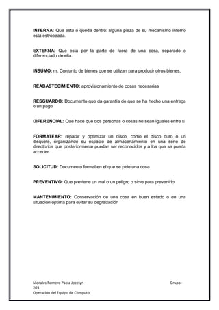 INTERNA: Que está o queda dentro: alguna pieza de su mecanismo interno
está estropeada.


EXTERNA: Que está por la parte de fuera de una cosa, separado o
diferenciado de ella.


INSUMO: m. Conjunto de bienes que se utilizan para producir otros bienes.


REABASTECIMIENTO: aprovisionamiento de cosas necesarias


RESGUARDO: Documento que da garantía de que se ha hecho una entrega
o un pago


DIFERENCIAL: Que hace que dos personas o cosas no sean iguales entre sí


FORMATEAR: reparar y optimizar un disco, como el disco duro o un
disquete, organizando su espacio de almacenamiento en una serie de
directorios que posteriormente puedan ser reconocidos y a los que se pueda
acceder.


SOLICITUD: Documento formal en el que se pide una cosa


PREVENTIVO: Que previene un mal o un peligro o sirve para prevenirlo


MANTENIMIENTO: Conservación de una cosa en buen estado o en una
situación óptima para evitar su degradación




Morales Romero Paola Jocelyn                                       Grupo:
203
Operación del Equipo de Computo
 