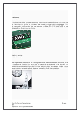 CHIPSET


Conjunto de chips que se encargan de controlar determinadas funciones de
la computadora, como la forma en que interaccione el microprocesador. Con
la memoria, o el control de los puertos y slots ISA, PCI, AGP,USB o los
dispositivos de almacenamiento.




DISCO DURO



En inglés hard disk drive) es un dispositivo de almacenamiento no volátil, que
conserva la información aun con la pérdida de energía, que emplea un
sistema de grabación magnética digital; es donde en la mayoría de los casos
se encuentra almacenado el sistema operativo de la computadora




Morales Romero Paola Jocelyn                                         Grupo:
203
Operación del Equipo de Computo
 