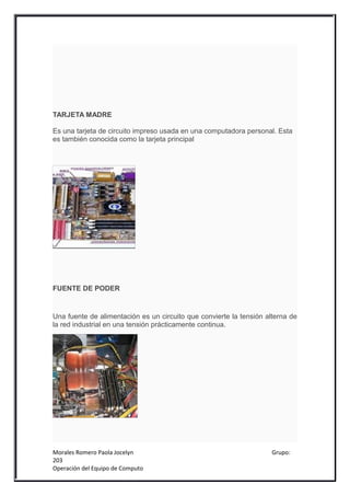 TARJETA MADRE

Es una tarjeta de circuito impreso usada en una computadora personal. Esta
es también conocida como la tarjeta principal




FUENTE DE PODER


Una fuente de alimentación es un circuito que convierte la tensión alterna de
la red industrial en una tensión prácticamente continua.




Morales Romero Paola Jocelyn                                         Grupo:
203
Operación del Equipo de Computo
 