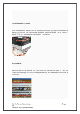 DISIPADOR DE CALOR



Son componentes metálicos que utilizan para evitar que algunos elementos
electrónicos como los transistores bipolares, algunos diodos, SCR, TRIACs,
MOSFETS, etc., se calienten demasiado y se dañen.




RANURA PCI



Estándar local que permite una comunicación más rápida entre la CPU de
una computadora y los componentes periféricos, así acelerando tiempo de la
operación.




Morales Romero Paola Jocelyn                                      Grupo:
203
Operación del Equipo de Computo
 