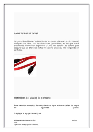 CABLE DE BUS DE DATOS



Un grupo de cables (en realidad trazos sobre una placa de circuito impreso)
transporta los datos, otro las direcciones (ubicaciones) en las que puede
encontrarse información específica, y otro las señales de control para
asegurar que las diferentes partes del sistema utilizan su ruta compartida sin
conflictos.




Instalación del Equipo de Computo


Para trasladar un equipo de cómputo de un lugar a otro se deben de seguir
los                           siguientes                           pasos:


1.-Apagar el equipo de computo


Morales Romero Paola Jocelyn                                         Grupo:
203
Operación del Equipo de Computo
 
