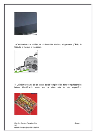 2.-Desconectar los cables de corriente del monitor, el gabinete (CPU), el
teclado, el mouse, el regulador.




3.-Guardar cada uno de los cables de los componentes de la computadora en
bolsas identificando cada uno de ellos con su uso especifico.




Morales Romero Paola Jocelyn                                     Grupo:
203
Operación del Equipo de Computo
 