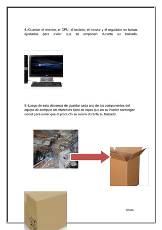 4.-Guardar el monitor, el CPU, el teclado, el mouse y el regulador en bolsas
ajustadas para evitar que se empolven durante su traslado.




5.-Luego de esto debemos de guardar cada uno de los componentes del
equipo de computo en diferentes tipos de cajas que en su interior contengan
unicel para evitar que el producto se averié durante su traslado.




Morales Romero Paola Jocelyn                                        Grupo:
203
Operación del Equipo de Computo
 