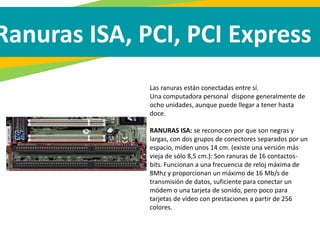 Ranuras ISA, PCI, PCI Express
Las ranuras están conectadas entre sí.
Una computadora personal dispone generalmente de
ocho unidades, aunque puede llegar a tener hasta
doce.
RANURAS ISA: se reconocen por que son negras y
largas, con dos grupos de conectores separados por un
espacio, miden unos 14 cm. (existe una versión más
vieja de sólo 8,5 cm.): Son ranuras de 16 contactos-
bits. Funcionan a una frecuencia de reloj máxima de
8Mhz y proporcionan un máximo de 16 Mb/s de
transmisión de datos, suficiente para conectar un
módem o una tarjeta de sonido, pero poco para
tarjetas de vídeo con prestaciones a partir de 256
colores.
 
