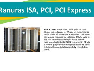 Ranuras ISA, PCI, PCI Express
RANURAS PCI: Miden unos 8,5 cm. y son de color
blanco, mas cortas que las ISA, con los contactos más
juntos que la ISA. Las ranuras PCI tienen 32 contactos-
bits con una frecuencia de trabajo de 33 Mhz hasta los
133 Mhz dependiendo de la placa base. Se está
desarrollando el estándar PCI64, que permitirá 64 bits
a 66 Mhz, que permitirán a los procesadores de 64 bits
trabajar utilizando toda la capacidad y velocidad que
tienen.
 
