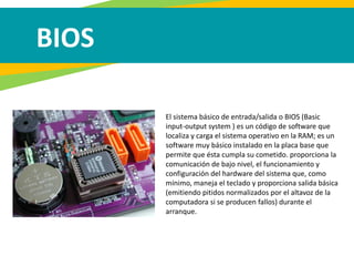 BIOS
El sistema básico de entrada/salida o BIOS (Basic
input-output system ) es un código de software que
localiza y carga el sistema operativo en la RAM; es un
software muy básico instalado en la placa base que
permite que ésta cumpla su cometido. proporciona la
comunicación de bajo nivel, el funcionamiento y
configuración del hardware del sistema que, como
mínimo, maneja el teclado y proporciona salida básica
(emitiendo pitidos normalizados por el altavoz de la
computadora si se producen fallos) durante el
arranque.
 