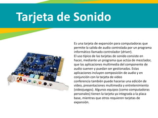 Tarjeta de Sonido
Es una tarjeta de expansión para computadoras que
permite la salida de audio controlada por un programa
informático llamado controlador (driver).
El uso típico de las tarjetas de sonido consiste en
hacer, mediante un programa que actúa de mezclador,
que las aplicaciones multimedia del componente de
audio suenen y puedan ser gestionadas. Estas
aplicaciones incluyen composición de audio y en
conjunción con la tarjeta de video
conferencia también puede hacerse una edición de
vídeo, presentaciones multimedia y entretenimiento
(videojuegos). Algunos equipos (como computadoras
personales) tienen la tarjeta ya integrada a la placa
base, mientras que otros requieren tarjetas de
expansión.
 