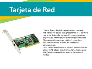 Tarjeta de Red
Tarjeta de red: También conocida como placa de
red, adaptador de red o adaptador LAN, es la periferia
que actúa de interfaz de conexión entre aparatos o
dispositivos, y también posibilita compartir recursos
(discos duros,impresoras, etcétera) entre dos o
más computadoras, es decir, en una red de
computadoras.
Cada tarjeta de red tiene un número de identificación
único, de 48 bits en hexadecimal, llamado dirección
MAC(Media Access Control; control de acceso al
medio).
 
