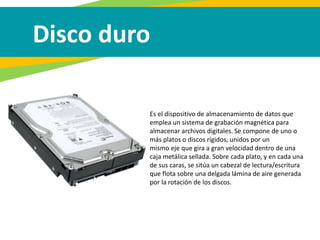 Disco duro
Es el dispositivo de almacenamiento de datos que
emplea un sistema de grabación magnética para
almacenar archivos digitales. Se compone de uno o
más platos o discos rígidos, unidos por un
mismo eje que gira a gran velocidad dentro de una
caja metálica sellada. Sobre cada plato, y en cada una
de sus caras, se sitúa un cabezal de lectura/escritura
que flota sobre una delgada lámina de aire generada
por la rotación de los discos.
 