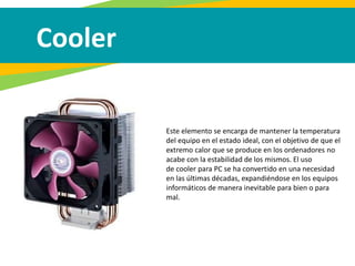 Cooler
Este elemento se encarga de mantener la temperatura
del equipo en el estado ideal, con el objetivo de que el
extremo calor que se produce en los ordenadores no
acabe con la estabilidad de los mismos. El uso
de cooler para PC se ha convertido en una necesidad
en las últimas décadas, expandiéndose en los equipos
informáticos de manera inevitable para bien o para
mal.
 