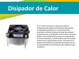 Disipador de Calor
Es un instrumento que se utiliza para bajar la
temperatura de algunos componentes electrónicos.
Un disipador/ventilador es un elemento físico,
destinado a eliminar el exceso de calor de cualquier
componente de un ordenador como la CPU o la tarjeta
gráfica. Su funcionamiento se basa en la segunda ley
de la termodinámica, transfiriendo el calor de la parte
caliente que se desea disipar al aire. Este proceso se
propicia aumentando la superficie de contacto con el
aire permitiendo una eliminación más rápida del calor
excedente.
 