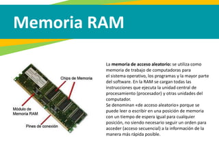 Memoria RAM
La memoria de acceso aleatorio: se utiliza como
memoria de trabajo de computadoras para
el sistema operativo, los programas y la mayor parte
del software. En la RAM se cargan todas las
instrucciones que ejecuta la unidad central de
procesamiento (procesador) y otras unidades del
computador.
Se denominan «de acceso aleatorio» porque se
puede leer o escribir en una posición de memoria
con un tiempo de espera igual para cualquier
posición, no siendo necesario seguir un orden para
acceder (acceso secuencial) a la información de la
manera más rápida posible.
 