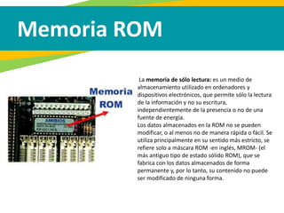Memoria ROM
La memoria de sólo lectura: es un medio de
almacenamiento utilizado en ordenadores y
dispositivos electrónicos, que permite sólo la lectura
de la información y no su escritura,
independientemente de la presencia o no de una
fuente de energía.
Los datos almacenados en la ROM no se pueden
modificar, o al menos no de manera rápida o fácil. Se
utiliza principalmente en su sentido más estricto, se
refiere solo a máscara ROM -en inglés, MROM- (el
más antiguo tipo de estado sólido ROM), que se
fabrica con los datos almacenados de forma
permanente y, por lo tanto, su contenido no puede
ser modificado de ninguna forma.
 