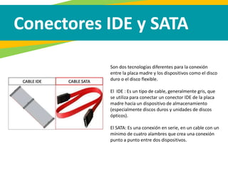 Conectores IDE y SATA
Son dos tecnologías diferentes para la conexión
entre la placa madre y los dispositivos como el disco
duro o el disco flexible.
El IDE : Es un tipo de cable, generalmente gris, que
se utiliza para conectar un conector IDE de la placa
madre hacia un dispositivo de almacenamiento
(especialmente discos duros y unidades de discos
ópticos).
El SATA: Es una conexión en serie, en un cable con un
mínimo de cuatro alambres que crea una conexión
punto a punto entre dos dispositivos.
 