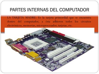 PARTES INTERNAS DEL COMPUTADOR
LA TARJETA MADRE: Es la tarjeta primordial que se encuentra
dentro del computador, a ésta adhieren todos los circuitos
electrónicos, memorias, microprocesador, tarjetas, etc.
 