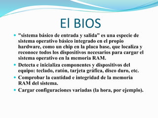 El BIOS
 "sistema básico de entrada y salida” es una especie de
sistema operativo básico integrado en el propio
hardware, como un chip en la placa base, que localiza y
reconoce todos los dispositivos necesarios para cargar el
sistema operativo en la memoria RAM.
 Detecta e inicializa componentes y dispositivos del
equipo: teclado, ratón, tarjeta gráfica, disco duro, etc.
 Comprobar la cantidad e integridad de la memoria
RAM del sistema.
 Cargar configuraciones variadas (la hora, por ejemplo).
 