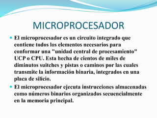 MICROPROCESADOR
 El microprocesador es un circuito integrado que
contiene todos los elementos necesarios para
conformar una "unidad central de procesamiento"
UCP o CPU. Esta hecha de cientos de miles de
diminutos suitches y pistas o caminos por las cuales
transmite la información binaria, integrados en una
placa de silicio.
 El microprocesador ejecuta instrucciones almacenadas
como números binarios organizados secuencialmente
en la memoria principal.
 