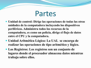 Partes
 Unidad de control: Dirige las operaciones de todas las otras
unidades de la computadora incluyendo los dispositivos
periféricos. Administra todos los recursos de la
computadora, es como un policía, dirige el flujo de datos
entre el CPU y la computadora.
 Unidad Aritmética Lógica: La UAL se encarga de
realizar las operaciones de tipo aritmético y lógico.
 Los Registros: Los registros son un conjunto de
lugares donde el procesador almacena datos mientras
trabaja sobre ellos.
 