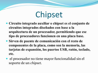 Chipset
 Circuito integrado auxiliar o chipset es el conjunto de
circuitos integrados diseñados con base a la
arquitectura de un procesador, permitiendo que ese
tipo de procesadores funcionen en una placa base.
 Sirven de puente de comunicación con el resto de
componentes de la placa, como son la memoria, las
tarjetas de expansión, los puertos USB, ratón, teclado,
etc.
 el procesador no tiene mayor funcionalidad sin el
soporte de un chipset.
 