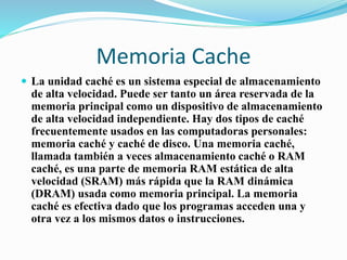 Memoria Cache
 La unidad caché es un sistema especial de almacenamiento
de alta velocidad. Puede ser tanto un área reservada de la
memoria principal como un dispositivo de almacenamiento
de alta velocidad independiente. Hay dos tipos de caché
frecuentemente usados en las computadoras personales:
memoria caché y caché de disco. Una memoria caché,
llamada también a veces almacenamiento caché o RAM
caché, es una parte de memoria RAM estática de alta
velocidad (SRAM) más rápida que la RAM dinámica
(DRAM) usada como memoria principal. La memoria
caché es efectiva dado que los programas acceden una y
otra vez a los mismos datos o instrucciones.
 