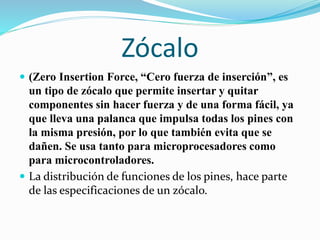 Zócalo
 (Zero Insertion Force, “Cero fuerza de inserción”, es
un tipo de zócalo que permite insertar y quitar
componentes sin hacer fuerza y de una forma fácil, ya
que lleva una palanca que impulsa todas los pines con
la misma presión, por lo que también evita que se
dañen. Se usa tanto para microprocesadores como
para microcontroladores.
 La distribución de funciones de los pines, hace parte
de las especificaciones de un zócalo.
 