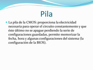 Pila
 La pila de la CMOS: proporciona la electricidad
necesaria para operar el circuito constantemente y que
éste último no se apague perdiendo la serie de
configuraciones guardadas, permite memorizar la
fecha, hora y algunas configuraciones del sistema (la
configuración de la BIOS).
 