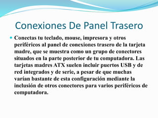 Conexiones De Panel Trasero
 Conectas tu teclado, mouse, impresora y otros
periféricos al panel de conexiones trasero de la tarjeta
madre, que se muestra como un grupo de conectores
situados en la parte posterior de tu computadora. Las
tarjetas madres ATX suelen incluir puertos USB y de
red integrados y de serie, a pesar de que muchas
varían bastante de esta configuración mediante la
inclusión de otros conectores para varios periféricos de
computadora.
 