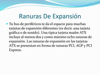 Ranuras De Expansión
 Tu bus de periféricos te da el espacio para muchas
tarjetas de expansión diferentes (es decir, una tarjeta
gráfica o de sonido). Una típica tarjeta madre ATX
incluye al menos dos y como máximo ocho ranuras de
expansión. Las ranuras de expansión en las tarjetas
ATX se presentan en forma de ranuras PCI, AGP y PCI
Express.
 