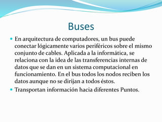 Buses
 En arquitectura de computadores, un bus puede
conectar lógicamente varios periféricos sobre el mismo
conjunto de cables. Aplicada a la informática, se
relaciona con la idea de las transferencias internas de
datos que se dan en un sistema computacional en
funcionamiento. En el bus todos los nodos reciben los
datos aunque no se dirijan a todos éstos.
 Transportan información hacia diferentes Puntos.
 