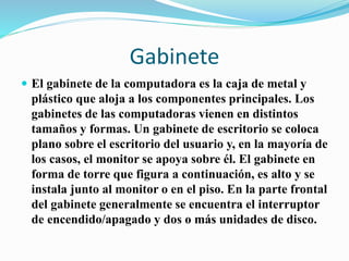 Gabinete
 El gabinete de la computadora es la caja de metal y
plástico que aloja a los componentes principales. Los
gabinetes de las computadoras vienen en distintos
tamaños y formas. Un gabinete de escritorio se coloca
plano sobre el escritorio del usuario y, en la mayoría de
los casos, el monitor se apoya sobre él. El gabinete en
forma de torre que figura a continuación, es alto y se
instala junto al monitor o en el piso. En la parte frontal
del gabinete generalmente se encuentra el interruptor
de encendido/apagado y dos o más unidades de disco.
 