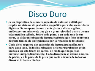 Disco Duro
 es un dispositivo de almacenamiento de datos no volátil que
emplea un sistema de grabación magnética para almacenar datos
digitales. Se compone de uno o más platos o discos rígidos,
unidos por un mismo eje que gira a gran velocidad dentro de una
caja metálica sellada. Sobre cada plato, y en cada una de sus
caras, se sitúa un cabezal de lectura/escritura que flota sobre una
delgada lámina de aire generada por la rotación de los discos.
 Cada disco requiere dos cabezales de lectura/grabación, uno
para cada lado. Todos los cabezales de lectura/grabación están
unidos a un solo brazo de acceso, de modo que no puedan
moverse independientemente. Cada disco tiene el mismo número
de pistas, y a la parte de la pista que corta a través de todos los
discos se le llama cilindro.
 