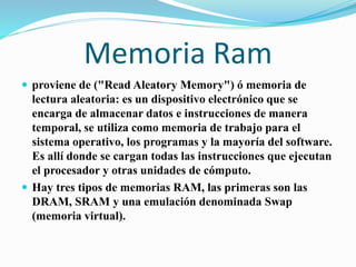 Memoria Ram
 proviene de ("Read Aleatory Memory") ó memoria de
lectura aleatoria: es un dispositivo electrónico que se
encarga de almacenar datos e instrucciones de manera
temporal, se utiliza como memoria de trabajo para el
sistema operativo, los programas y la mayoría del software.
Es allí donde se cargan todas las instrucciones que ejecutan
el procesador y otras unidades de cómputo.
 Hay tres tipos de memorias RAM, las primeras son las
DRAM, SRAM y una emulación denominada Swap
(memoria virtual).
 