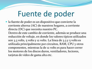 Fuente de poder
 la fuente de poder es un dispositivo que convierte la
corriente alterna (AC) de nuestros hogares, a corriente
directa (DC) que necesita nuestro PC.
Dentro de este cambio de corriente, además se produce una
reducción de voltaje, en donde los valores típicos utilizados
son 3.3 volts, 5 volts y 12 volts. La línea de 3.3 y 5 volts es
utilizada principalmente por circuitos, RAM, CPU y otros
componentes, mientras la de 12 volts es para hacer correr
los motores de los discos duros, ventiladores, lectores,
tarjetas de video de gama alta etc.
 
