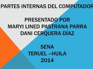 PARTES INTERNAS DEL COMPUTADOR
PRESENTADO POR
MARYI LINED PASTRANA PARRA
DANI CERQUERA DÍAZ
SENA
TERUEL –HUILA
2014
 