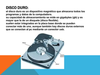 DISCO DURO:
el disco duro es un dispositivo magnético que almacena todos los
programas y datos de la computadora.
su capacidad de almacenamiento se mide en gigabytes (gb) y es
mayor que la de un disquete (disco flexible).
suelen estar integrados en la placa base donde se pueden
conectar más de uno, aunque también hay discos duros externos
que se conectan al pc mediante un conector usb.
 