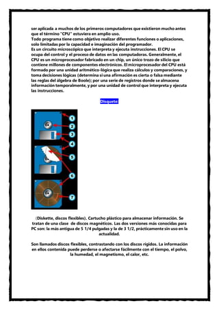 ser aplicada a muchos de los primeros computadores que existieron mucho antes 
que el término "CPU" estuviera en amplio uso. 
Todo programa tiene como objetivo realizar diferentes funciones o aplicaciones, 
solo limitadas por la capacidad e imaginación del programador. 
Es un circuito microscópico que interpreta y ejecuta instrucciones. El CPU se 
ocupa del control y el proceso de datos en las computadoras. Generalmente, el 
CPU es un microprocesador fabricado en un chip, un único trozo de silicio que 
contiene millones de componentes electrónicos. El microprocesador del CPU está 
formado por una unidad aritmético-lógica que realiza cálculos y comparaciones, y 
toma decisiones lógicas (determina si una afirmación es cierta o falsa mediante 
las reglas del álgebra de Boole); por una serie de registros donde se almacena 
información temporalmente, y por una unidad de control que interpreta y ejecuta 
las instrucciones. 
Disquete: 
(Diskette, discos flexibles). Cartucho plástico para almacenar información. Se 
tratan de una clase de discos magnéticos. Las dos versiones más conocidas para 
PC son: la más antigua de 5 1/4 pulgadas y la de 3 1/2, prácticamente sin uso en la 
actualidad. 
Son llamados discos flexibles, contrastando con los discos rígidos. La información 
en ellos contenida puede perderse o afectarse fácilmente con el tiempo, el polvo, 
la humedad, el magnetismo, el calor, etc. 
 