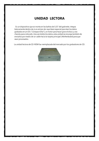UNIDAD LECTORA 
Es un dispositivo que se monta en las bahías de 5.25" del gabinete, integra 
básicamente dentro de sí un emisor de rayo láser especial para leer los datos 
grabados en un CD ("Compact Disc"), un motor para hacer girar el disco y una 
charola para colocarlo. Una vez leídos los datos, esta unidad se encarga también de 
enviarlos por medio de un cable hacia la tarjeta principal (Motherboard) para que 
sean procesados. 
La unidad lectora de CD-ROM fue reemplazada del mercado por los grabadores de CD. 
