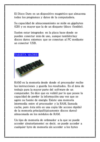 El Disco Duro es un dispositivo magnético que almacena 
todos los programas y datos de la computadora. 
Su capacidad de almacenamiento se mide en gigabytes 
(GB) y es mayor que la de un disquete (disco flexible). 
Suelen estar integrados en la placa base donde se 
pueden conectar más de uno, aunque también hay 
discos duros externos que se conectan al PC mediante 
un conector USB. 
TARJETA MADRE: 
RAM) es la memoria desde donde el procesador recibe 
las instrucciones y guarda los resultados. Es el área de 
trabajo para la mayor parte del software de un 
computador. Se dice que es volátil por lo que posee la 
capacidad de perder la información una vez que se 
agote su fuente de energía Existe una memoria 
intermedia entre el procesador y la RAM, llamada 
cache, pero ésta sólo es una copia (de acceso rápido) 
de la memoria principal(típicamente discos duros) 
almacenada en los módulos de RAM. 
Un tipo de memoria de ordenador a la que se puede 
acceder aleatoriamente; es decir, se puede acceder a 
cualquier byte de memoria sin acceder a los bytes 
 