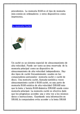 precedentes. La memoria RAM es el tipo de memoria 
más común en ordenadores y otros dispositivos como 
impresoras, 
La memoria Caché: 
Un caché es un sistema especial de almacenamiento de 
alta velocidad. Puede ser tanto un área reservada de la 
memoria principal como un dispositivo de 
almacenamiento de alta velocidad independiente. Hay 
dos tipos de caché frecuentemente usados en las 
computadoras personales: memoria caché y caché de 
disco. Una memoria caché, llamada también a veces 
almacenamiento caché ó RAM caché, es una parte de 
memoria RAM estática de alta velocidad (SRAM) más 
que la lenta y barata RAM dinámica (DRAM) usada como 
memoria principal. La memoria caché es efectiva dado 
que los programas acceden una y otra vez a los mismos 
datos o instrucciones. Guardando esta información en 
SRAM, la computadora evita acceder a la lenta DRAM 
 